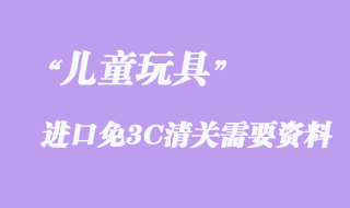 兒童玩具進口免3C清關(guān)需要資料有哪些？
