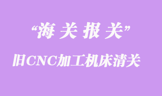 舊CNC加工機床進口辦理清關手續